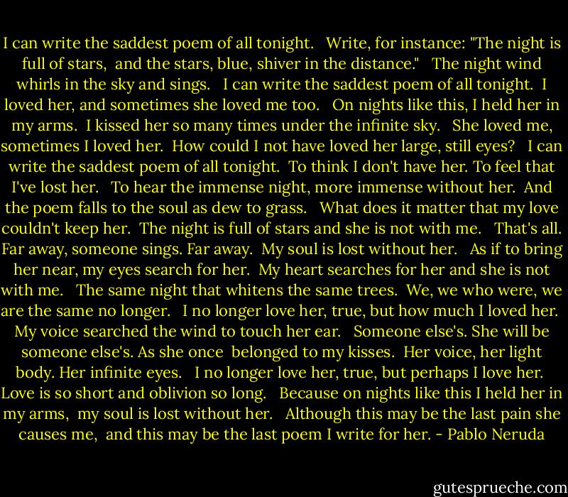I can write the saddest poem of all tonight.<br /><br /> Write, for instance: "The night is full of stars,<br /> and the stars, blue, shiver in the distance."<br /><br /> The night wind whirls in the sky and sings.<br /><br /> I can write the saddest poem of all tonight.<br /> I loved her, and sometimes she loved me too.<br /><br /> On nights like this, I held her in my arms.<br /> I kissed her so many times under the infinite sky.<br /><br /> She loved me, sometimes I loved her.<br /> How could I not have loved her large, still eyes?<br /><br /> I can write the saddest poem of all tonight.<br /> To think I don't have her. To feel that I've lost her.<br /><br /> To hear the immense night, more immense without her.<br /> And the poem falls to the soul as dew to grass.<br /><br /> What does it matter that my love couldn't keep her.<br /> The night is full of stars and she is not with me.<br /><br /> That's all. Far away, someone sings. Far away.<br /> My soul is lost without her.<br /><br /> As if to bring her near, my eyes search for her.<br /> My heart searches for her and she is not with me.<br /><br /> The same night that whitens the same trees.<br /> We, we who were, we are the same no longer.<br /><br /> I no longer love her, true, but how much I loved her.<br /> My voice searched the wind to touch her ear.<br /><br /> Someone else's. She will be someone else's. As she once<br /> belonged to my kisses.<br /> Her voice, her light body. Her infinite eyes.<br /><br /> I no longer love her, true, but perhaps I love her.<br /> Love is so short and oblivion so long.<br /><br /> Because on nights like this I held her in my arms,<br /> my soul is lost without her.<br /><br /> Although this may be the last pain she causes me,<br /> and this may be the last poem I write for her. - Pablo Neruda