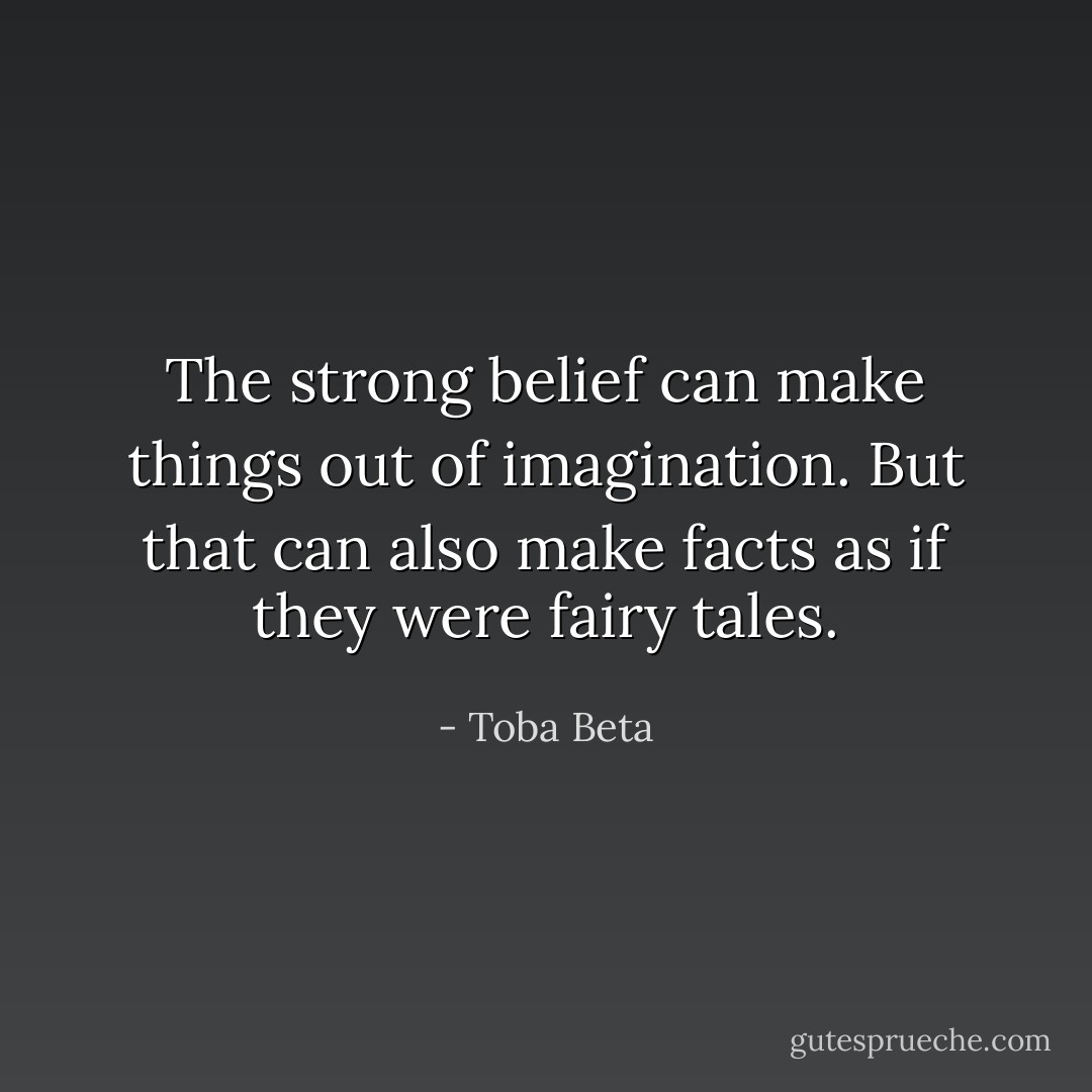 The strong belief can make things out of imagination.<br />But that can also make facts as if they were fairy tales. - Toba Beta
