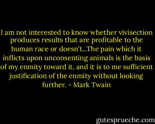 I am not interested to know whether vivisection produces results that are profitable to the human race or doesn't...The pain which it inflicts upon unconsenting animals is the basis of my enmity toward it, and it is to me sufficient justification of the enmity without looking further. - Mark Twain