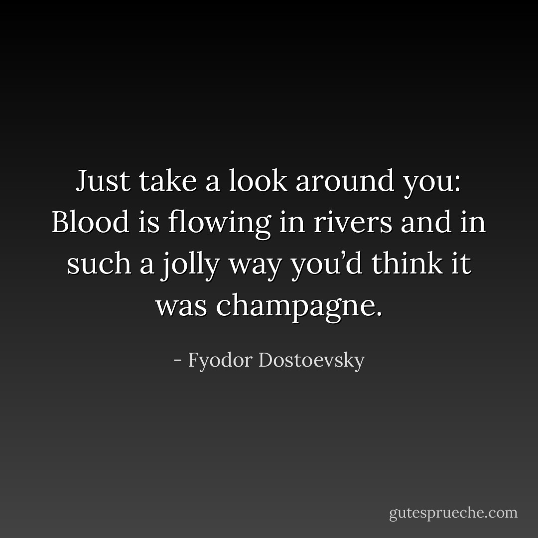 Just take a look around you: Blood is flowing in rivers and in such a jolly way you’d think it was champagne. - Fyodor Dostoevsky