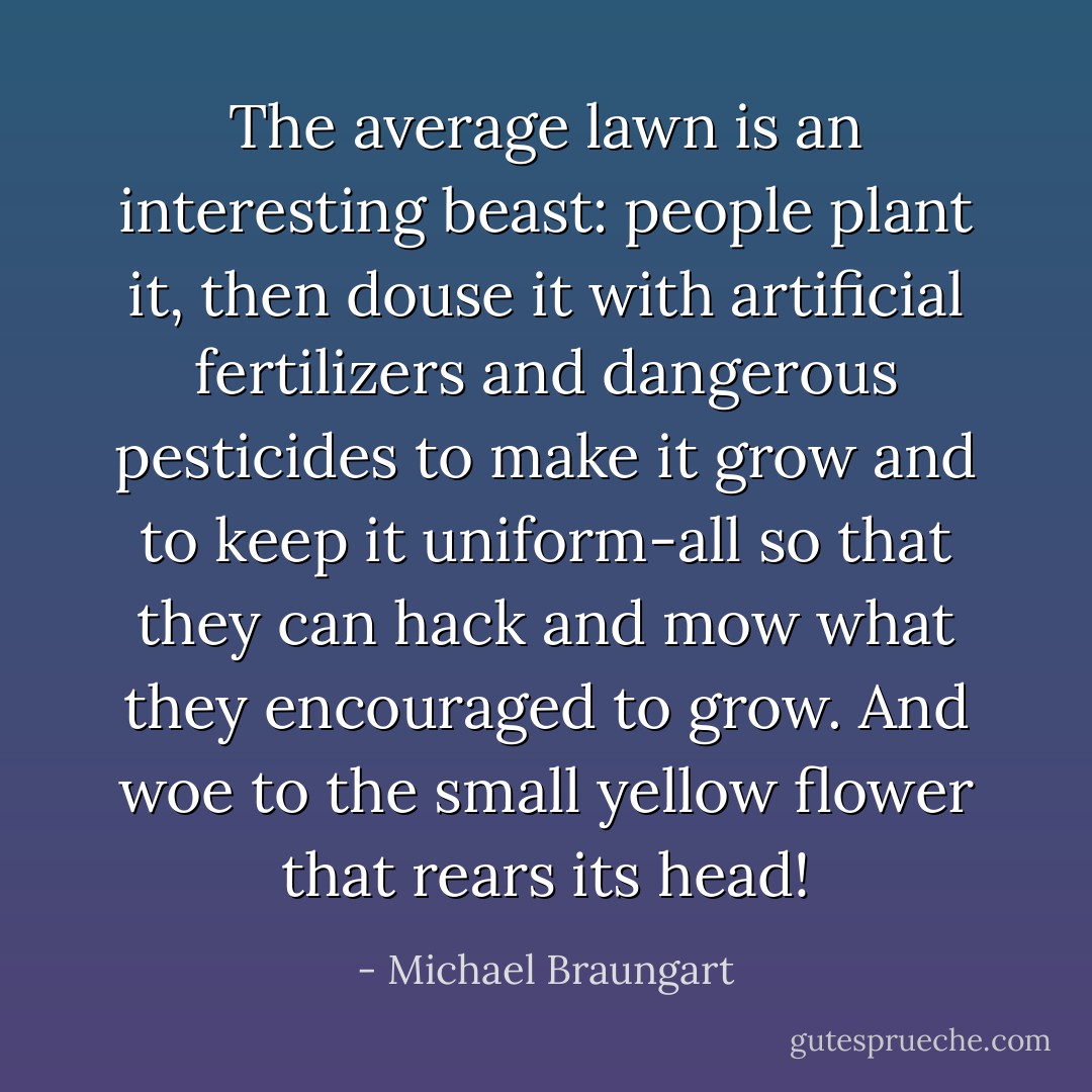 The average lawn is an interesting beast: people plant it, then douse it with artificial fertilizers and dangerous pesticides to make it grow and to keep it uniform-all so that they can hack and mow what they encouraged to grow. And woe to the small yellow flower that rears its head! - Michael Braungart