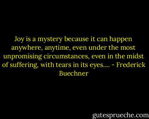Joy is a mystery because it can happen anywhere, anytime, even under the most unpromising circumstances, even in the midst of suffering, with tears in its eyes.... - Frederick Buechner