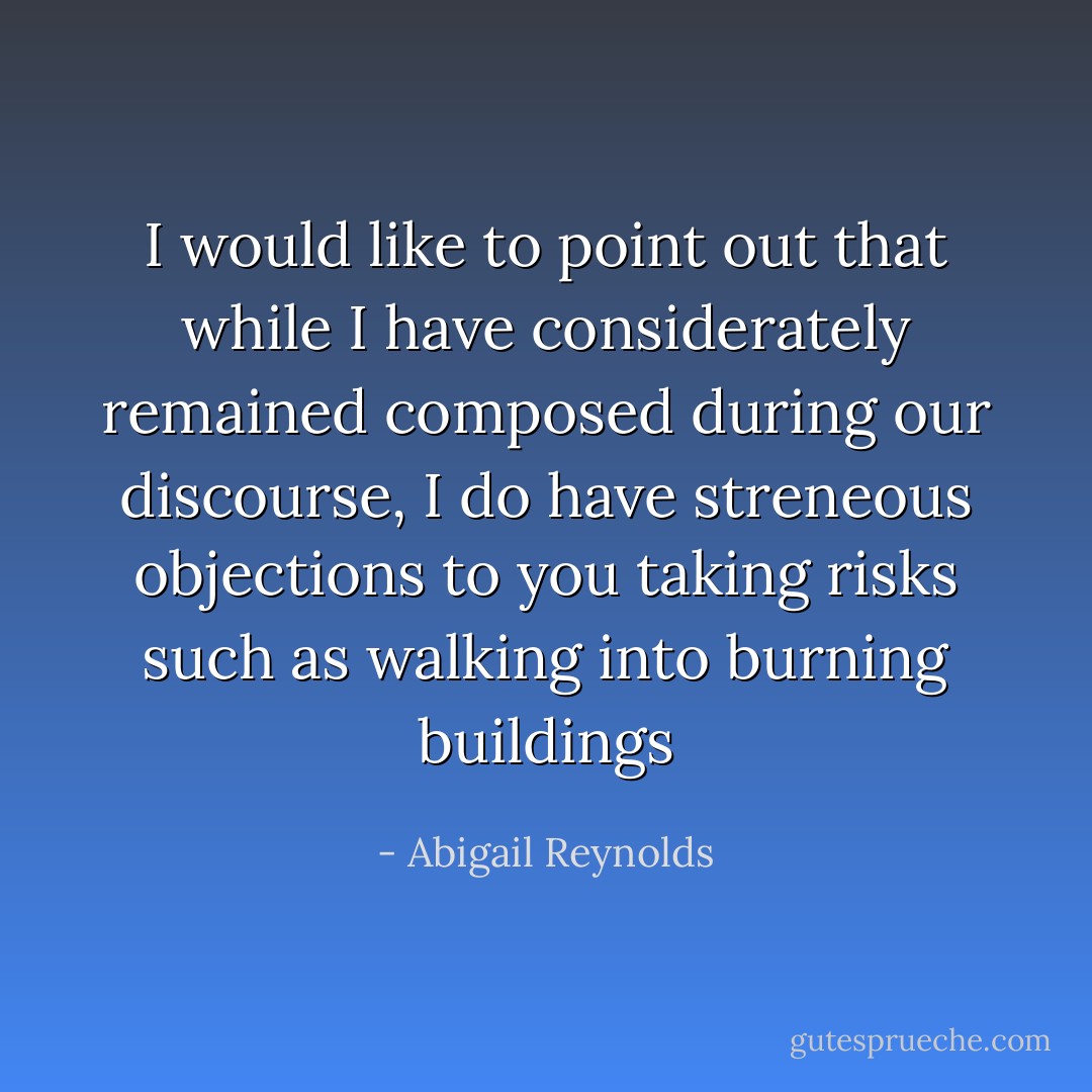 I would like to point out that while I have considerately remained composed during our discourse, I do have streneous objections to you taking risks such as walking into burning buildings - Abigail Reynolds