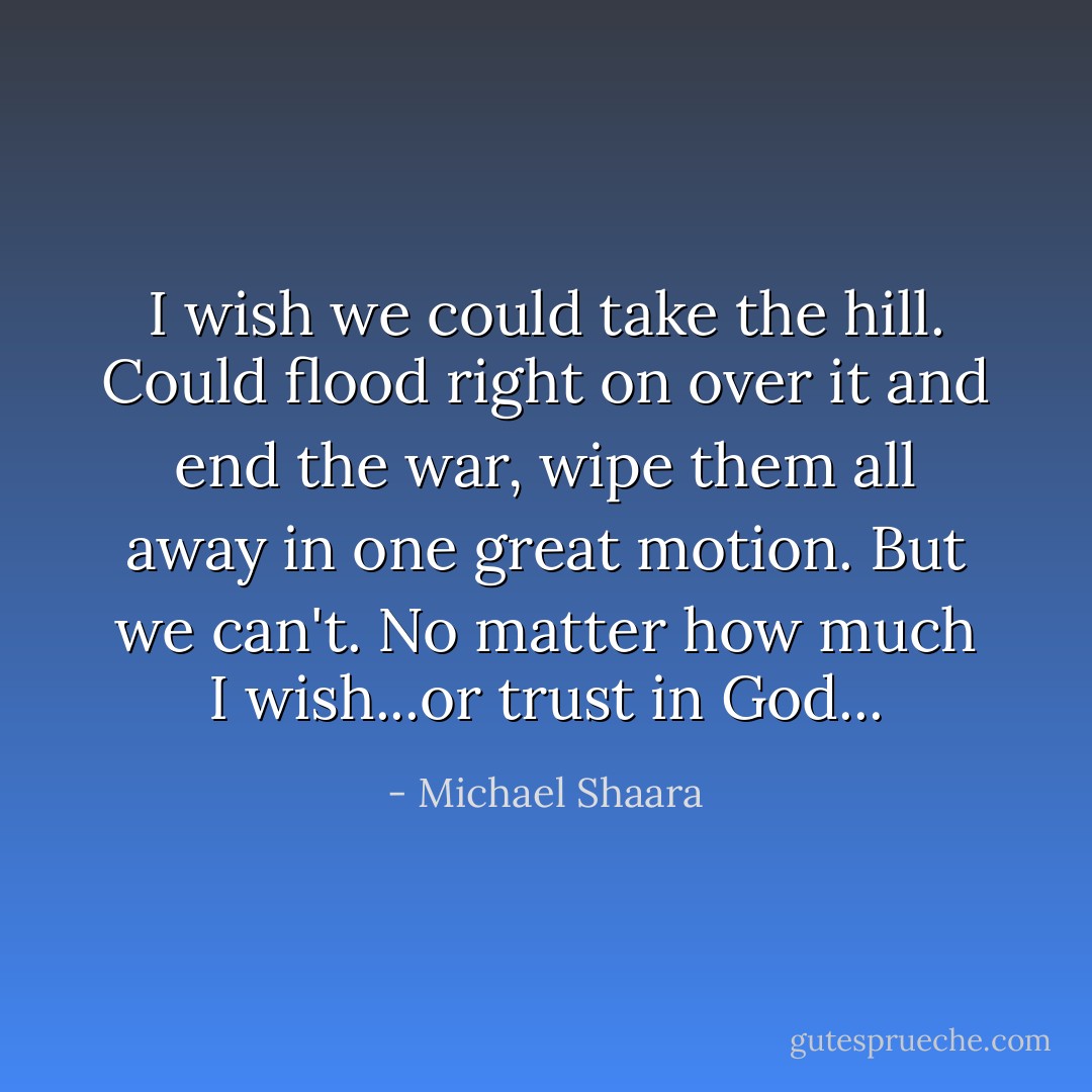 I wish we could take the hill. Could flood right on over it and end the war, wipe them all away in one great motion. But we can't. No matter how much I wish...or trust in God... - Michael Shaara