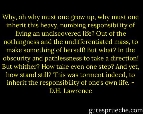 Why, oh why must one grow up, why must one inherit this heavy, numbing responsibility of living an undiscovered life? Out of the nothingness and the undifferentiated mass, to make something of herself! But what? In the obscurity and pathlessness to take a direction! But whither? How take even one step? And yet, how stand still? This was torment indeed, to inherit the responsibility of one’s own life. - D.H. Lawrence