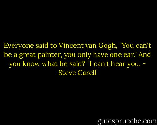 Everyone said to Vincent van Gogh, "You can't be a great painter, you only have one ear." And you know what he said? "I can't hear you. - Steve Carell
