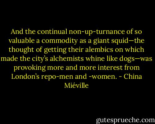 And the continual non-up-turnance of so valuable a commodity as a giant squid—the thought of getting their alembics on which made the city’s alchemists whine like dogs—was provoking more and more interest from London’s repo-men and -women. - China Miéville