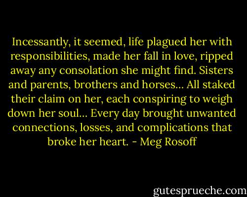 Incessantly, it seemed, life plagued her with responsibilities, made her fall in love, ripped away any consolation she might find. Sisters and parents, brothers and horses… All staked their claim on her, each conspiring to weigh down her soul… Every day brought unwanted connections, losses, and complications that broke her heart. - Meg Rosoff