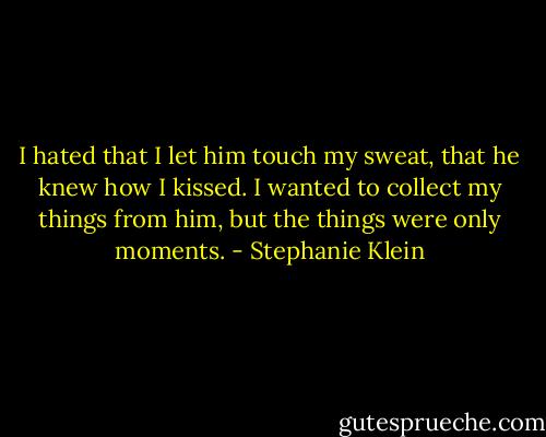 I hated that I let him touch my sweat, that he knew how I kissed. I wanted to collect my things from him, but the things were only moments. - Stephanie Klein