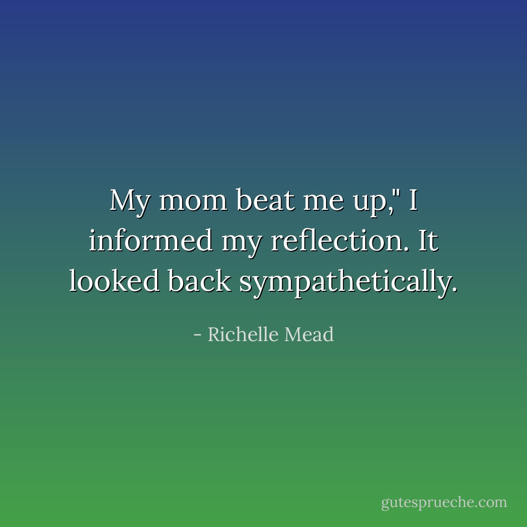 My mom beat me up," I informed my reflection. It looked back sympathetically. - Richelle Mead