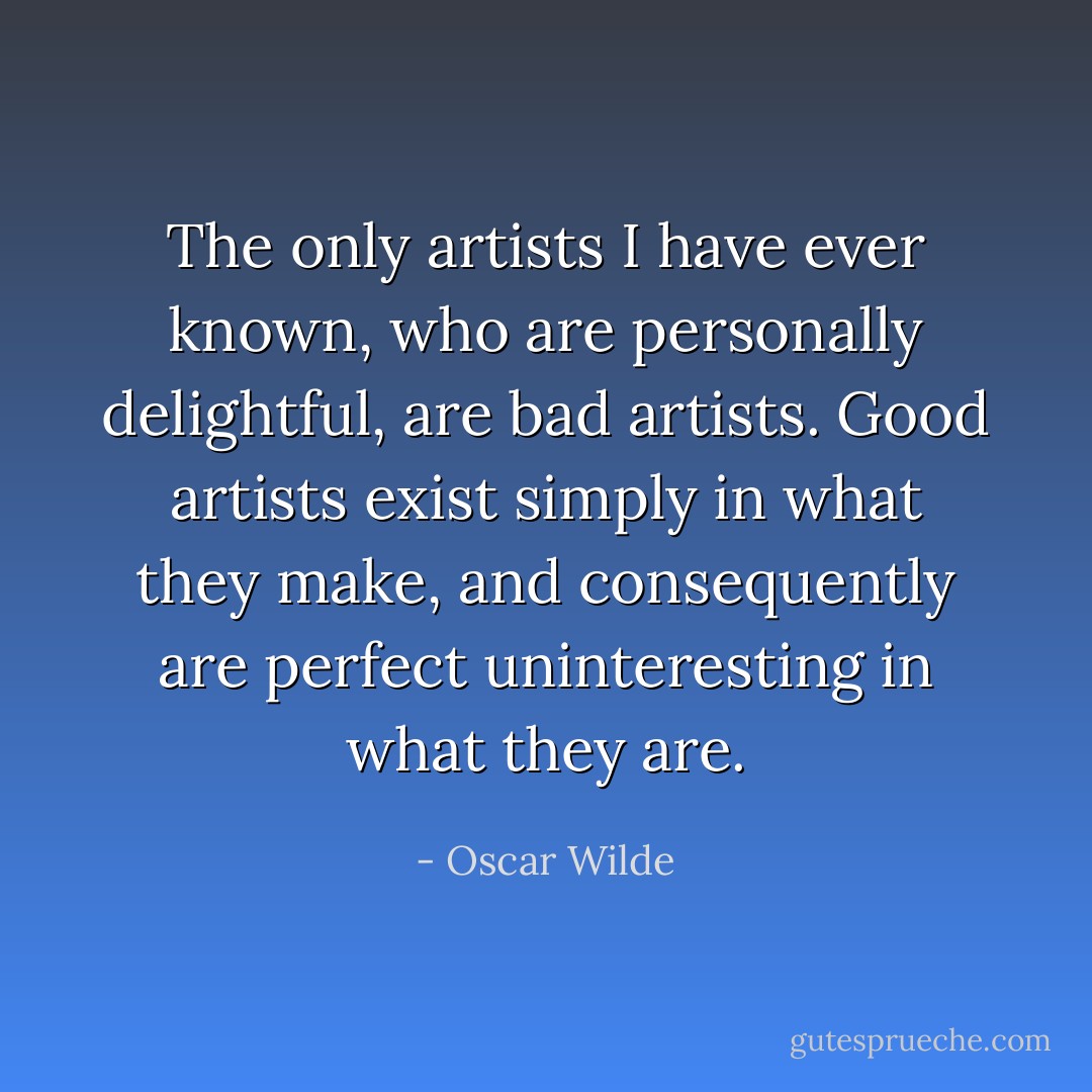 The only artists I have ever known, who are personally delightful, are bad artists. Good artists exist simply in what they make, and consequently are perfect uninteresting in what they are. - Oscar Wilde