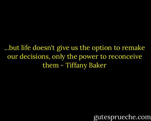 ...but life doesn't give us the option to remake our decisions, only the power to reconceive them - Tiffany Baker