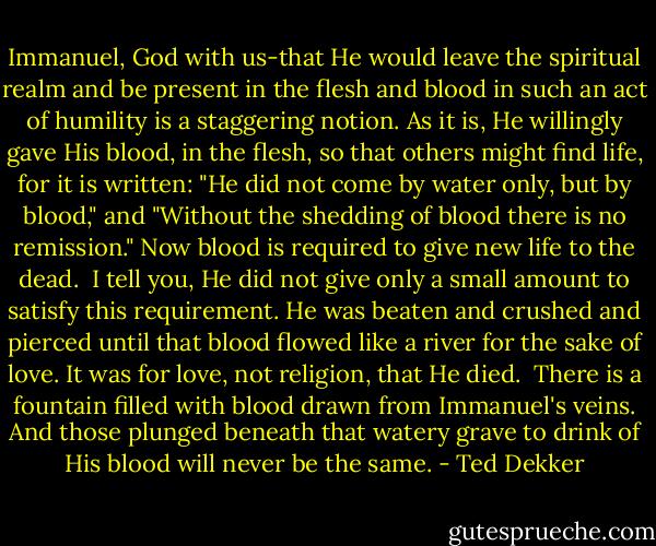 Immanuel, God with us-that He would leave the spiritual realm and be present in the flesh and blood in such an act of humility is a staggering notion. As it is, He willingly gave His blood, in the flesh, so that others might find life, for it is written: "He did not come by water only, but by blood," and "Without the shedding of blood there is no remission." Now blood is required to give new life to the dead.<br /> I tell you, He did not give only a small amount to satisfy this requirement. He was beaten and crushed and pierced until that blood flowed like a river for the sake of love. It was for love, not religion, that He died.<br /> There is a fountain filled with blood drawn from Immanuel's veins. And those plunged beneath that watery grave to drink of His blood will never be the same. - Ted Dekker