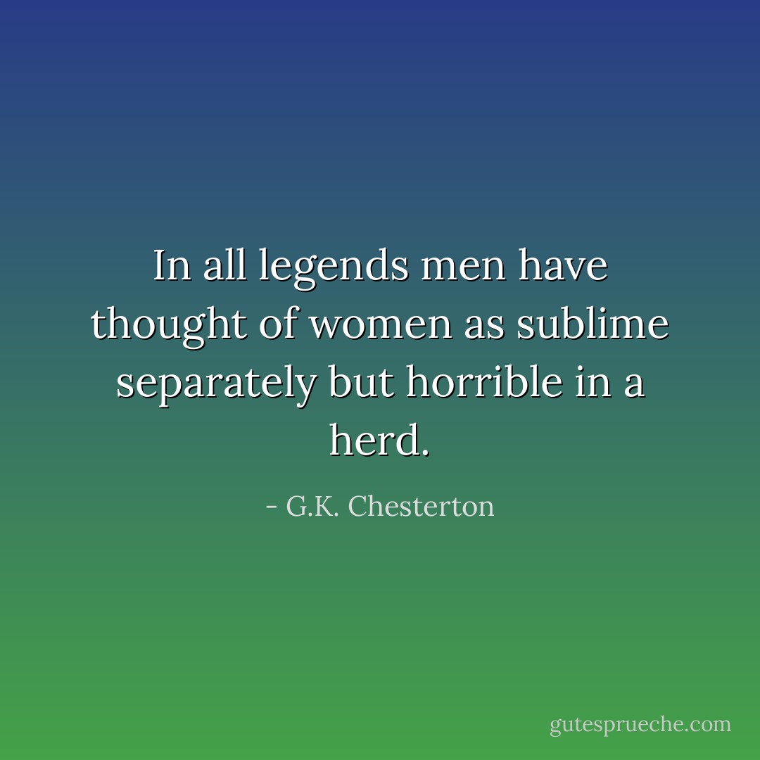 In all legends men have thought of women as sublime separately but horrible in a herd. - G.K. Chesterton