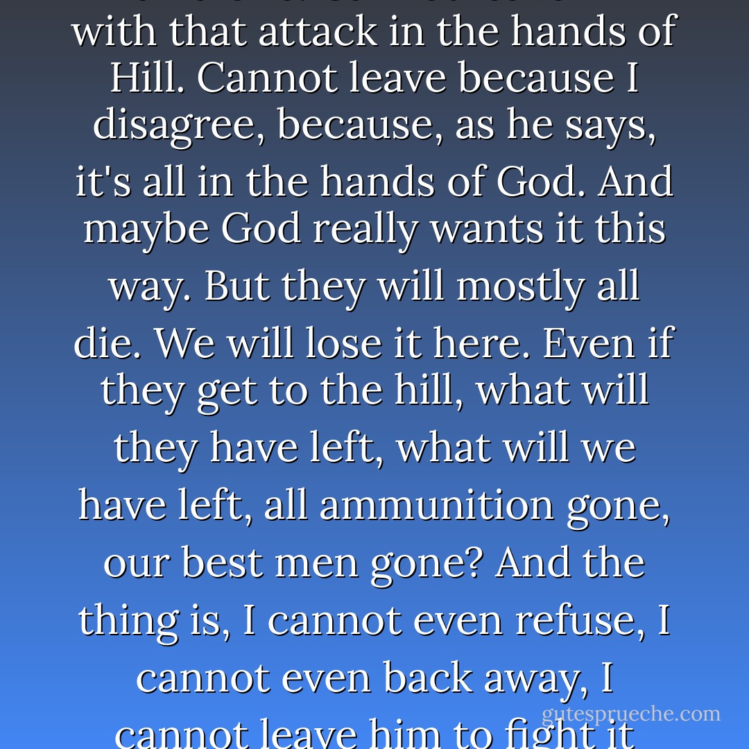 There is one thing you can do. You can resign now. You can refuse to lead it.<br />But I cannot even do that. Cannot leave the man alone. Cannot leave him with that attack in the hands of Hill. Cannot leave because I disagree, because, as he says, it's all in the hands of God. And maybe God really wants it this way. But they will mostly all die. We will lose it here. Even if they get to the hill, what will they have left, what will we have left, all ammunition gone, our best men gone? And the thing is, I cannot even refuse, I cannot even back away, I cannot leave him to fight it alone, they're my people, my boys. God help me, I can't even quit. - Michael Shaara