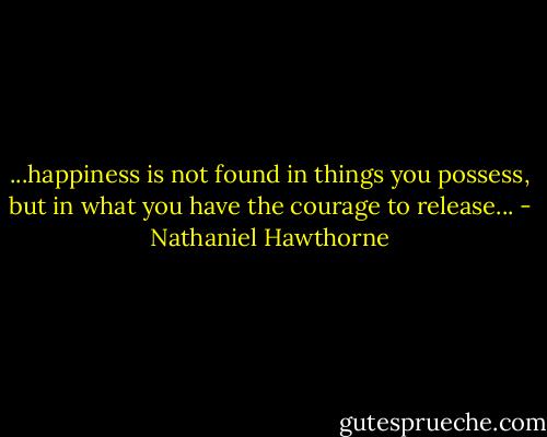 ...happiness is not found in things you possess, but in what you have the courage to release... - Nathaniel Hawthorne