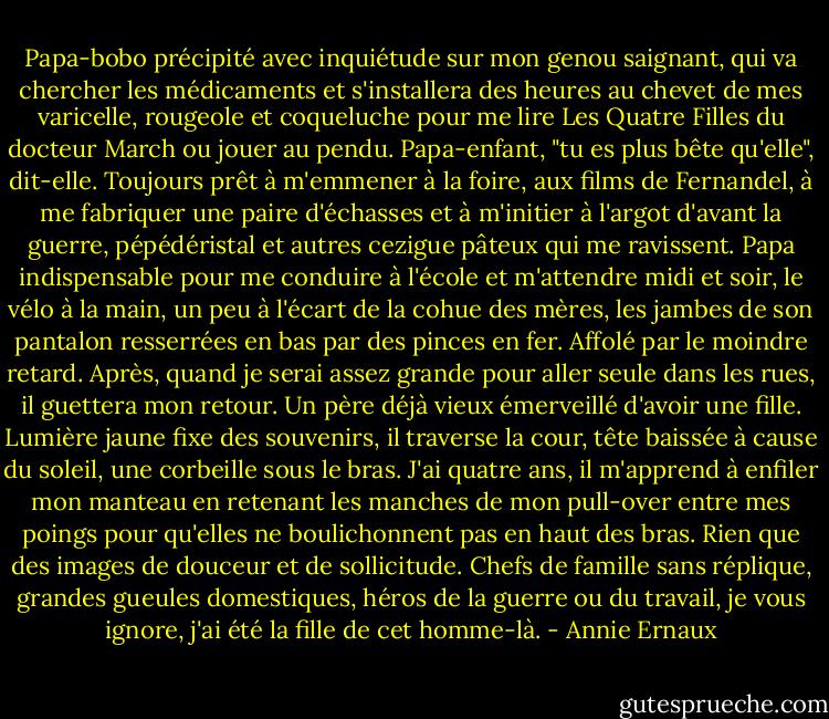 Papa-bobo précipité avec inquiétude sur mon genou saignant, qui va chercher les médicaments et s'installera des heures au chevet de mes varicelle, rougeole et coqueluche pour me lire Les Quatre Filles du docteur March ou jouer au pendu. Papa-enfant, "tu es plus bête qu'elle", dit-elle. Toujours prêt à m'emmener à la foire, aux films de Fernandel, à me fabriquer une paire d'échasses et à m'initier à l'argot d'avant la guerre, pépédéristal et autres cezigue pâteux qui me ravissent. Papa indispensable pour me conduire à l'école et m'attendre midi et soir, le vélo à la main, un peu à l'écart de la cohue des mères, les jambes de son pantalon resserrées en bas par des pinces en fer. Affolé par le moindre retard. Après, quand je serai assez grande pour aller seule dans les rues, il guettera mon retour. Un père déjà vieux émerveillé d'avoir une fille. Lumière jaune fixe des souvenirs, il traverse la cour, tête baissée à cause du soleil, une corbeille sous le bras. J'ai quatre ans, il m'apprend à enfiler mon manteau en retenant les manches de mon pull-over entre mes poings pour qu'elles ne boulichonnent pas en haut des bras. Rien que des images de douceur et de sollicitude. Chefs de famille sans réplique, grandes gueules domestiques, héros de la guerre ou du travail, je vous ignore, j'ai été la fille de cet homme-là. - Annie Ernaux