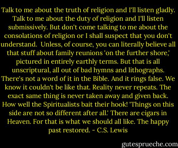 Talk to me about the truth of religion and I'll listen gladly. Talk to me about the duty of religion and I'll listen submissively. But don't come talking to me about the consolations of religion or I shall suspect that you don't understand.<br /> Unless, of course, you can literally believe all that stuff about family reunions 'on the further shore,' pictured in entirely earthly terms. But that is all unscriptural, all out of bad hymns and lithographs. There's not a word of it in the Bible. And it rings false. We know it couldn't be like that. Reality never repeats. The exact same thing is never taken away and given back. How well the Spiritualists bait their hook! 'Things on this side are not so different after all.' There are cigars in Heaven. For that is what we should all like. The happy past restored. - C.S. Lewis