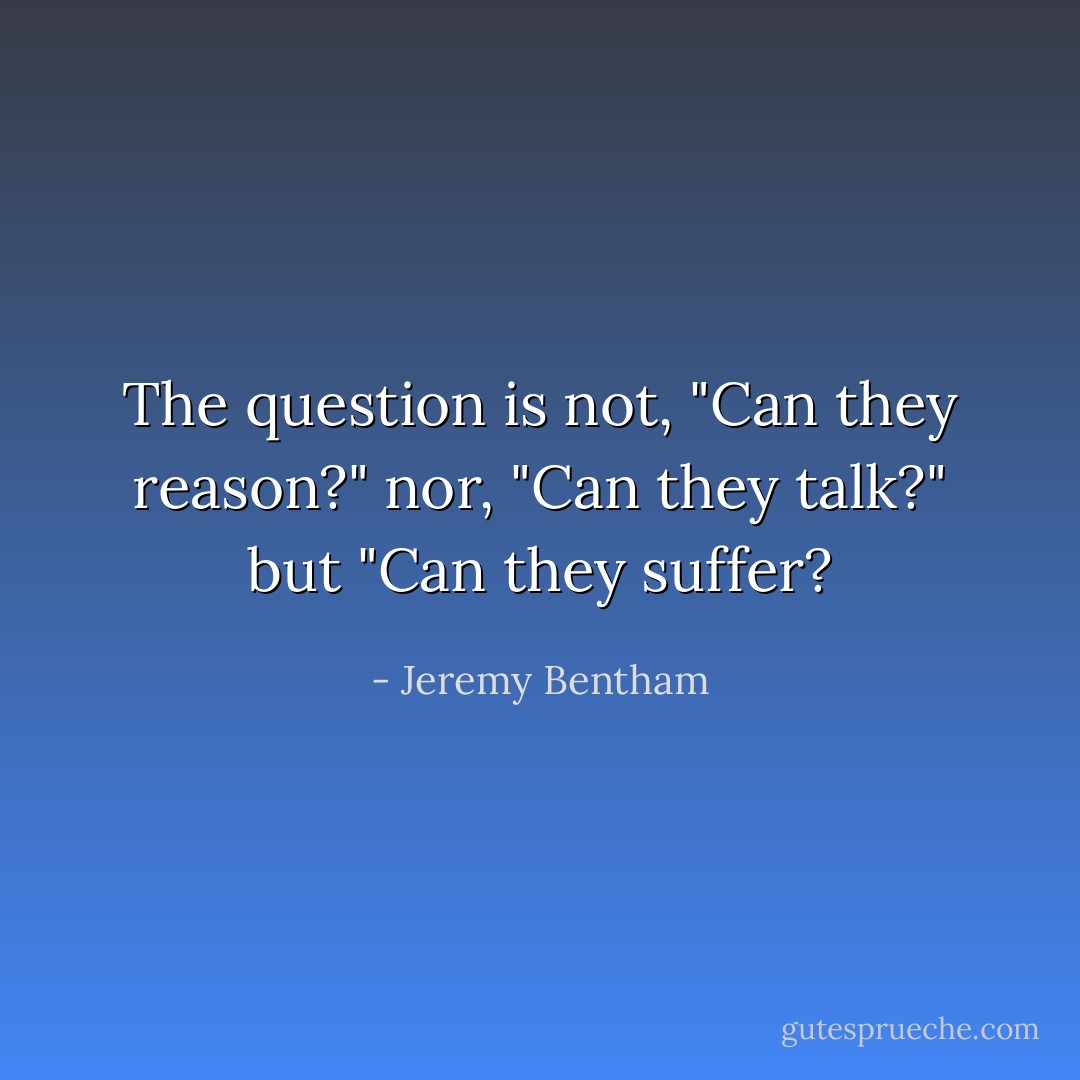 The question is not, "Can they reason?" nor, "Can they talk?" but "Can they suffer? - Jeremy Bentham