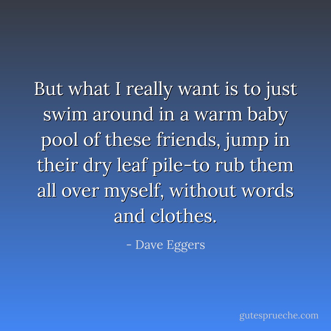But what I really want is to just swim around in a warm baby pool of these friends, jump in their dry leaf pile-to rub them all over myself, without words and clothes. - Dave Eggers