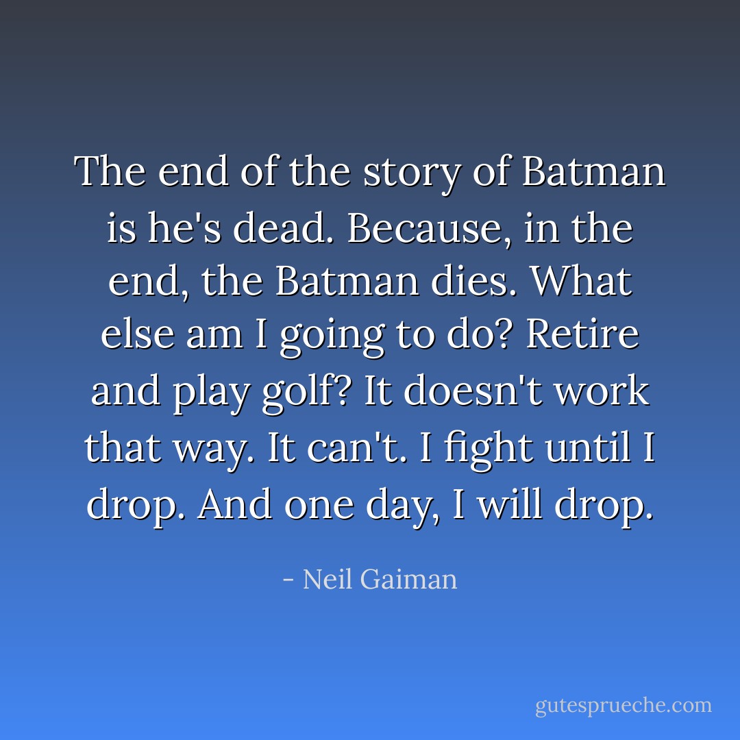 The end of the story of Batman is he's dead. Because, in the end, the Batman dies. What else am I going to do? Retire and play golf? It doesn't work that way. It can't. I fight until I drop. And one day, I will drop. - Neil Gaiman