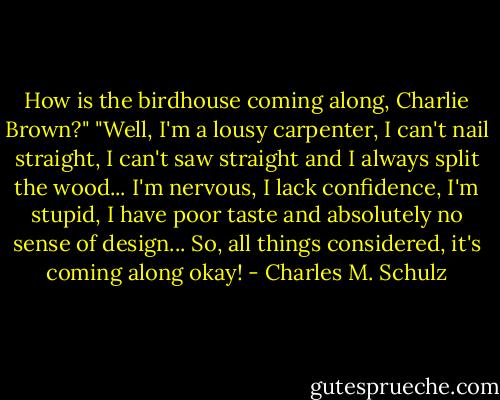 How is the birdhouse coming along, Charlie Brown?"<br />"Well, I'm a lousy carpenter, I can't nail straight, I can't saw straight and I always split the wood... I'm nervous, I lack confidence, I'm stupid, I have poor taste and absolutely no sense of design... So, all things considered, it's coming along okay! - Charles M. Schulz
