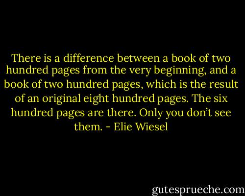 There is a difference between a book of two hundred pages from the very beginning, and a book of two hundred pages, which is the result of an original eight hundred pages. The six hundred pages are there. Only you don’t see them. - Elie Wiesel