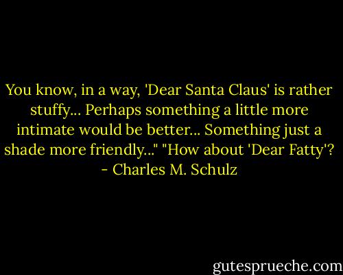 You know, in a way, 'Dear Santa Claus' is rather stuffy... Perhaps something a little more intimate would be better... Something just a shade more friendly..."<br />"How about 'Dear Fatty'? - Charles M. Schulz