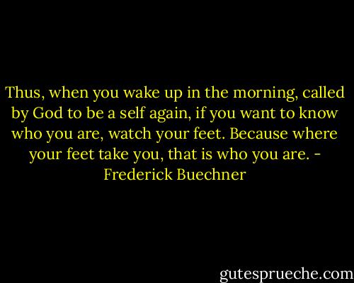 Thus, when you wake up in the morning, called by God to be a self again, if you want to know who you are, watch your feet. Because where your feet take you, that is who you are. - Frederick Buechner