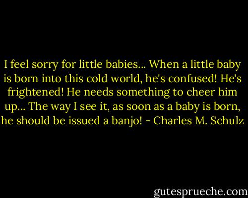 I feel sorry for little babies... When a little baby is born into this cold world, he's confused! He's frightened! He needs something to cheer him up... The way I see it, as soon as a baby is born, he should be issued a banjo! - Charles M. Schulz
