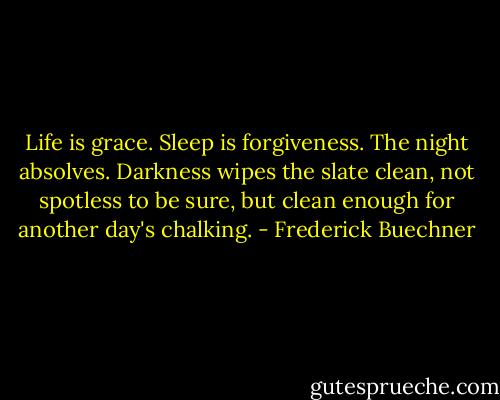 Life is grace. Sleep is forgiveness. The night absolves. Darkness wipes the slate clean, not spotless to be sure, but clean enough for another day's chalking. - Frederick Buechner