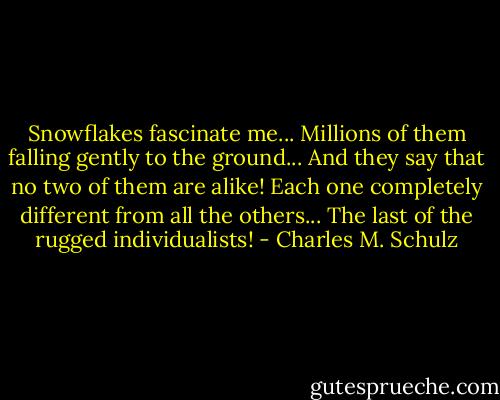 Snowflakes fascinate me... Millions of them falling gently to the ground... And they say that no two of them are alike! Each one completely different from all the others... The last of the rugged individualists! - Charles M. Schulz