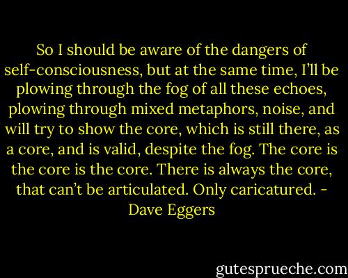 So I should be aware of the dangers of self-consciousness, but at the same time, I’ll be plowing through the fog of all these echoes, plowing through mixed metaphors, noise, and will try to show the core, which is still there, as a core, and is valid, despite the fog. The core is the core is the core. There is always the core, that can’t be articulated.<br />Only caricatured. - Dave Eggers
