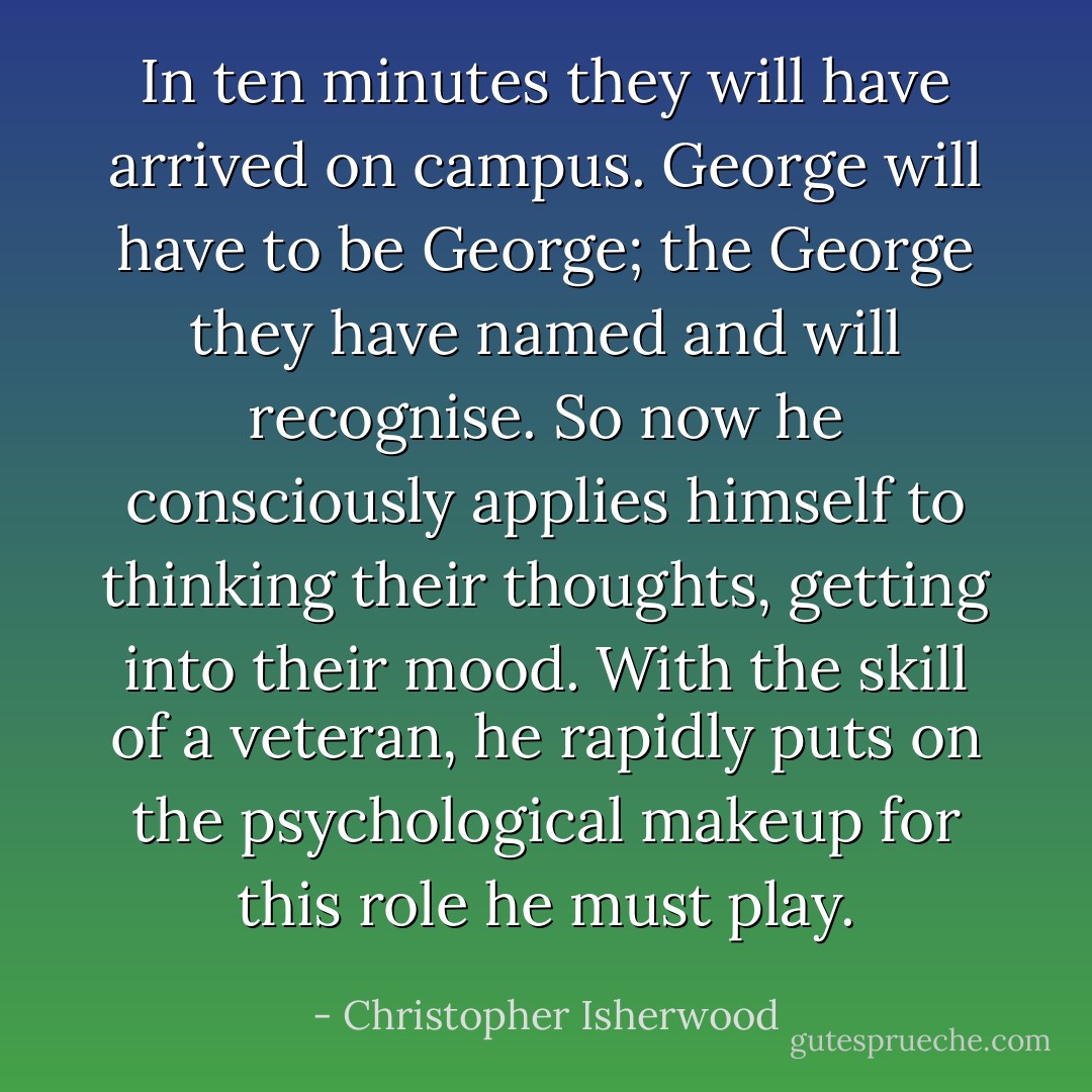 In ten minutes they will have arrived on campus. George will have to be George; the George they have named and will recognise. So now he consciously applies himself to thinking their thoughts, getting into their mood. With the skill of a veteran, he rapidly puts on the psychological makeup for this role he must play. - Christopher Isherwood