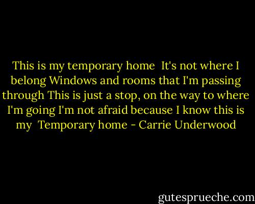 This is my temporary home <br />It's not where I belong<br />Windows and rooms that I'm passing through<br />This is just a stop, on the way to where I'm going<br />I'm not afraid because I know this is my <br />Temporary home - Carrie Underwood