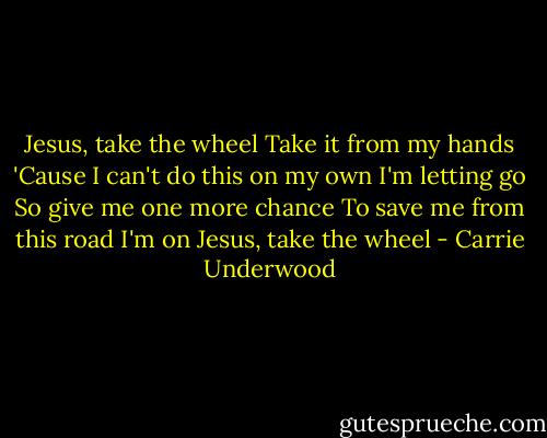 Jesus, take the wheel<br />Take it from my hands<br />'Cause I can't do this on my own<br />I'm letting go<br />So give me one more chance<br />To save me from this road I'm on<br />Jesus, take the wheel - Carrie Underwood