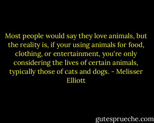 Most people would say they love animals, but the reality is, if your using animals for food, clothing, or entertainment, you're only considering the lives of certain animals, typically those of cats and dogs. - Melisser Elliott