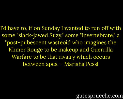 I'd have to, if on Sunday I wanted to run<br />off with some "slack-jawed Suzy," some "invertebrate," a "post-pubescent<br />wasteoid who imagines the Khmer Rouge to be makeup and Guerrilla Warfare<br />to be that rivalry which occurs between apes. - Marisha Pessl