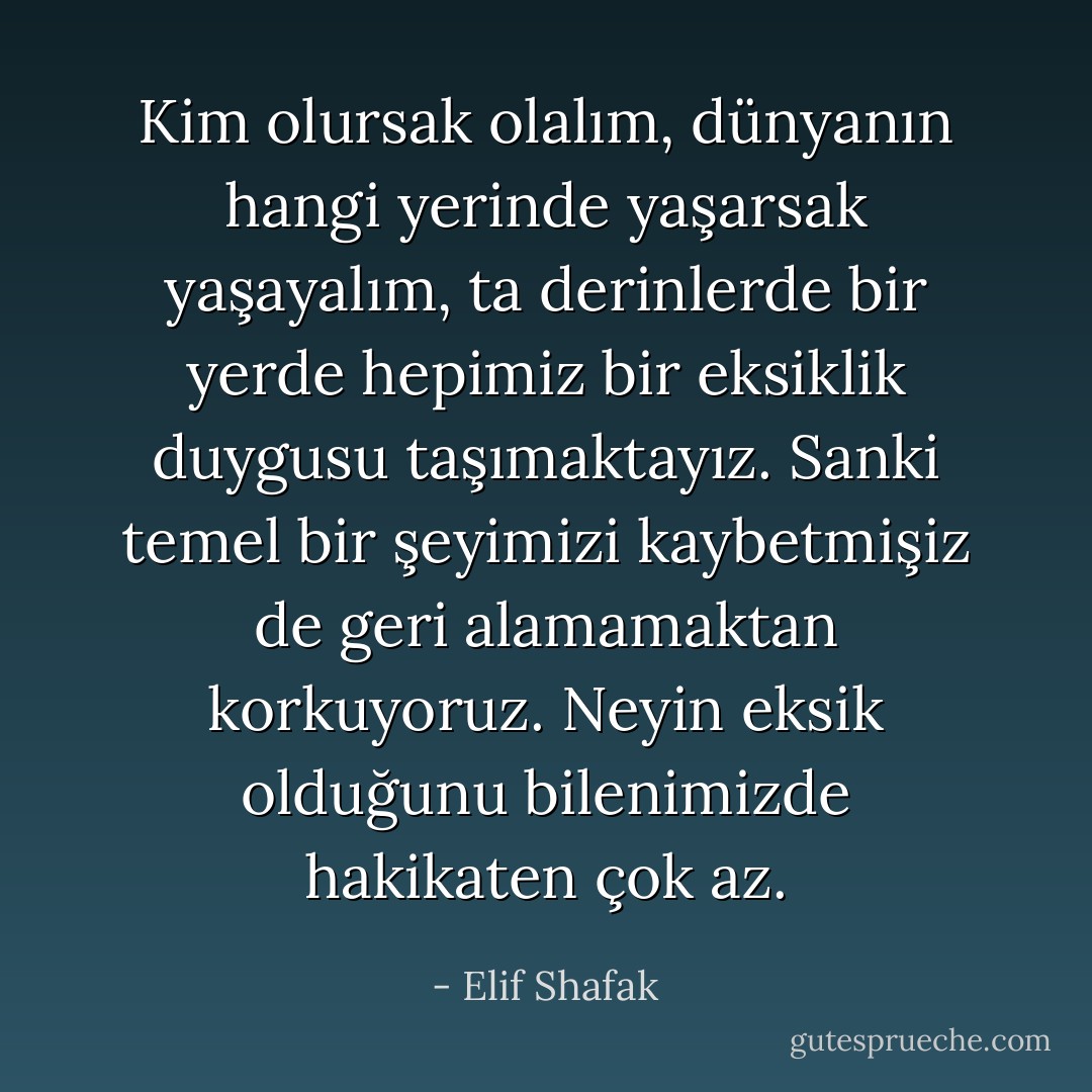 Kim olursak olalım, dünyanın hangi yerinde yaşarsak yaşayalım, ta derinlerde bir yerde hepimiz bir eksiklik duygusu taşımaktayız. Sanki temel bir şeyimizi kaybetmişiz de geri alamamaktan korkuyoruz. Neyin eksik olduğunu bilenimizde hakikaten çok az. - Elif Shafak