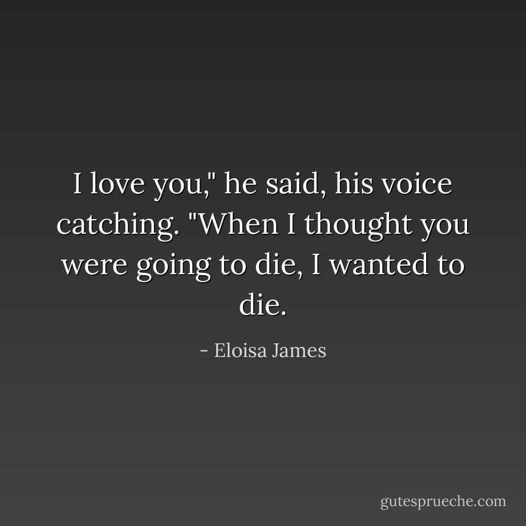 I love you," he said, his voice catching. "When I thought you were going to die, I wanted to die. - Eloisa James
