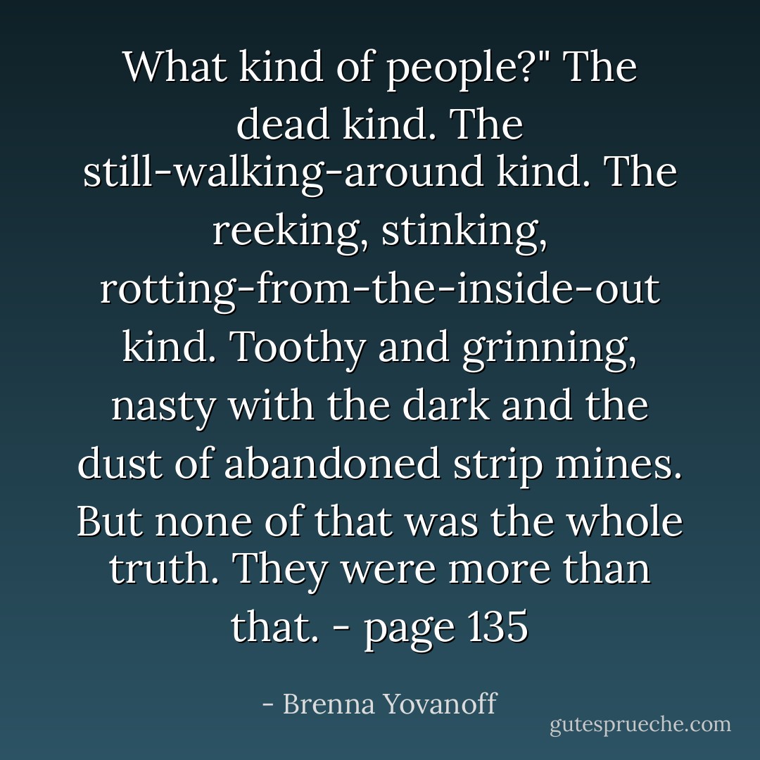 What kind of people?"<br />The dead kind. The still-walking-around kind. The reeking, stinking, rotting-from-the-inside-out kind. Toothy and grinning, nasty with the dark and the dust of abandoned strip mines. But none of that was the whole truth. They were more than that. - page 135 - Brenna Yovanoff