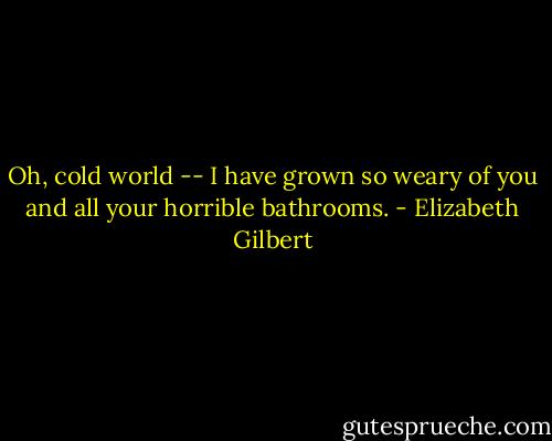 Oh, cold world -- I have grown so weary of you and all your horrible bathrooms. - Elizabeth Gilbert