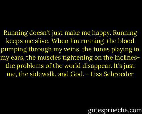 Running doesn't just make me happy. Running keeps me alive. When I'm running-the blood pumping through my veins, the tunes playing in my ears, the muscles tightening on the inclines- the problems of the world disappear. It's just me, the sidewalk, and God. - Lisa Schroeder