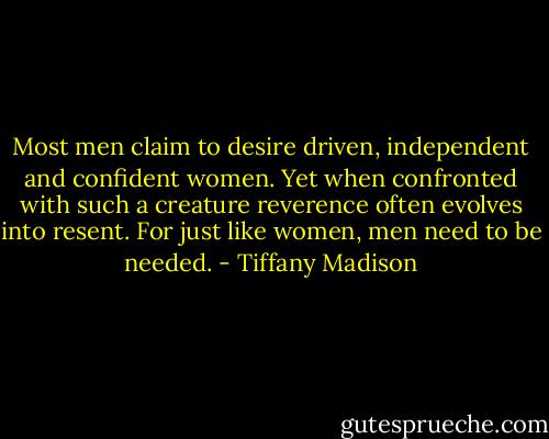 Most men claim to desire driven, independent and confident women. Yet when confronted with such a creature reverence often evolves into resent. For just like women, men need to be needed. - Tiffany Madison