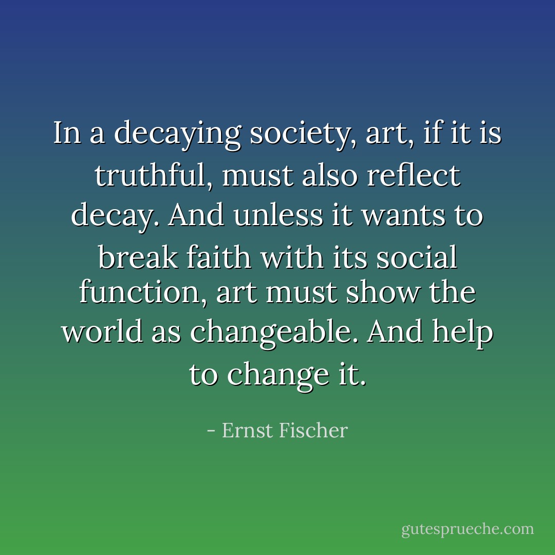 In a decaying society, art, if it is truthful, must also reflect decay. And unless it wants to break faith with its social function, art must show the world as changeable. And help to change it. - Ernst Fischer