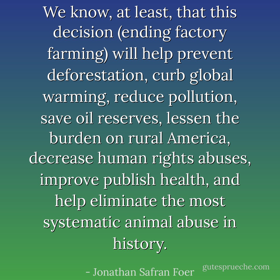 We know, at least, that this decision (ending factory farming) will help prevent deforestation, curb global warming, reduce pollution, save oil reserves, lessen the burden on rural America, decrease human rights abuses, improve publish health, and help eliminate the most systematic animal abuse in history. - Jonathan Safran Foer