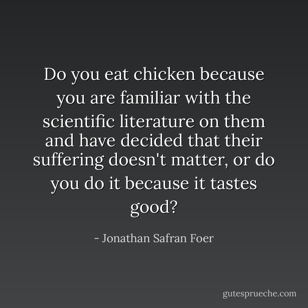 Do you eat chicken because you are familiar with the scientific literature on them and have decided that their suffering doesn't matter, or do you do it because it tastes good? - Jonathan Safran Foer