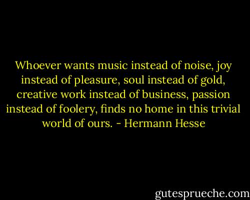 Whoever wants music instead of noise, joy instead of pleasure, soul instead of gold, creative work instead of business, passion instead of foolery, finds no home in this trivial world of ours. - Hermann Hesse