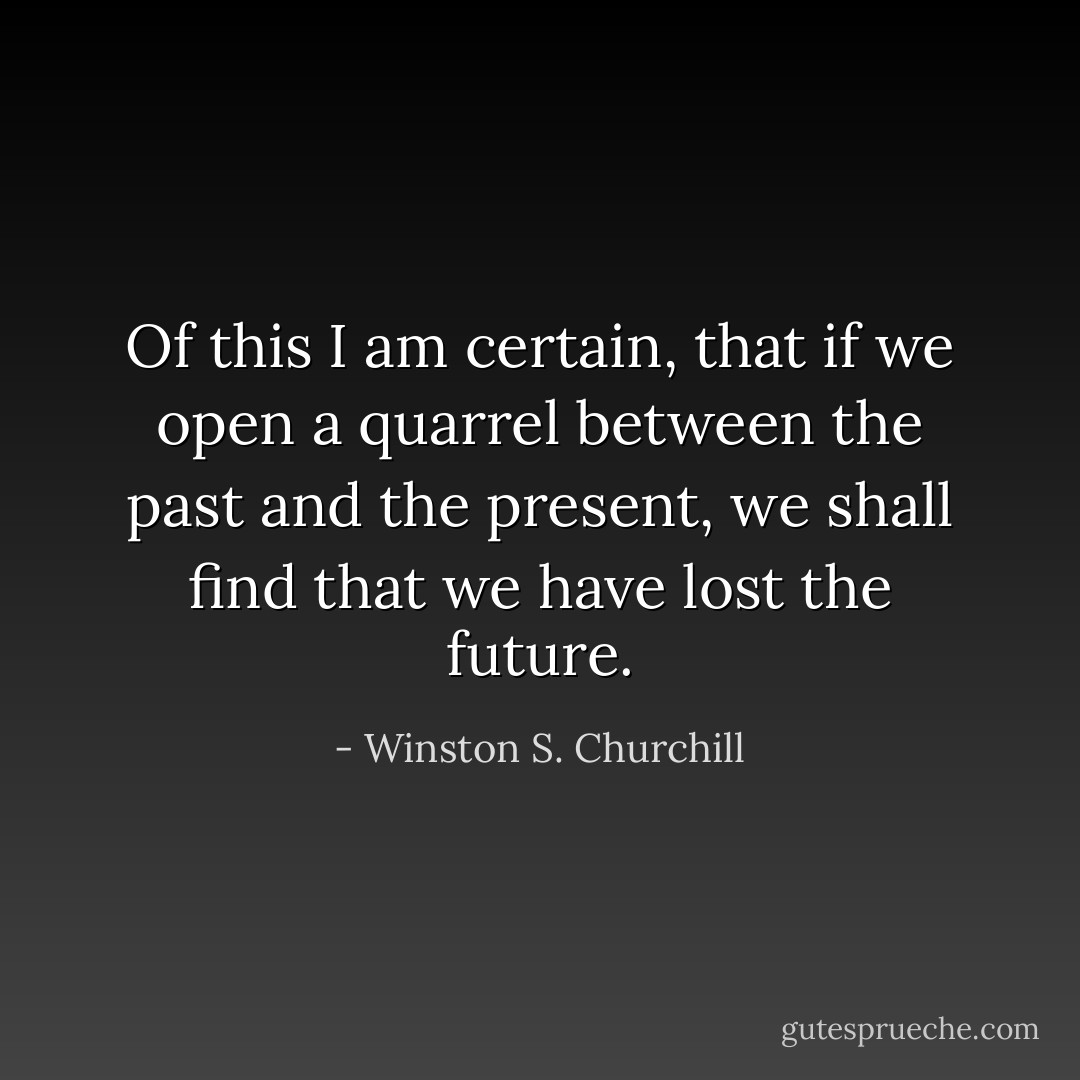 Of this I am certain, that if we open a quarrel between the past and the present, we shall find that we have lost the future. - Winston S. Churchill