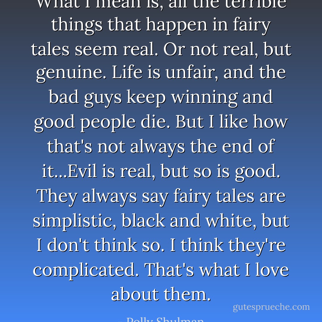 What I mean is, all the terrible things that happen in fairy tales seem real. Or not real, but genuine. Life is unfair, and the bad guys keep winning and good people die. But I like how that's not always the end of it...Evil is real, but so is good. They always say fairy tales are simplistic, black and white, but I don't think so. I think they're complicated. That's what I love about them. - Polly Shulman